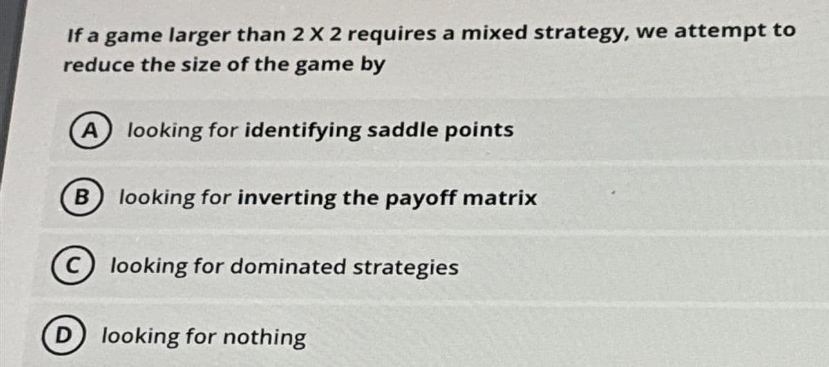 If a game larger than 2 X 2 requires a mixed strategy, we attempt to
reduce the size of the game by
A
looking for identifying saddle points
B looking for inverting the payoff matrix
looking for dominated strategies
(D) looking for nothing
