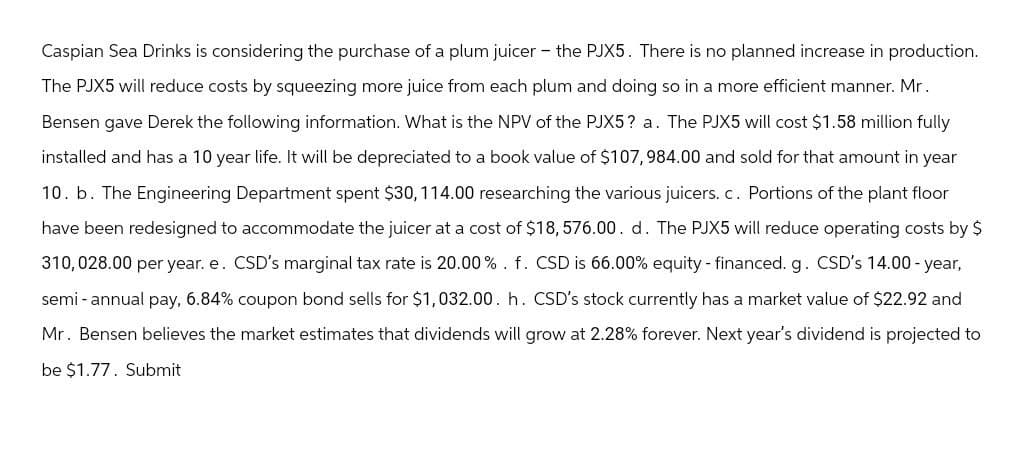 Caspian Sea Drinks is considering the purchase of a plum juicer - the PJX5. There is no planned increase in production.
The PJX5 will reduce costs by squeezing more juice from each plum and doing so in a more efficient manner. Mr.
Bensen gave Derek the following information. What is the NPV of the PJX5? a. The PJX5 will cost $1.58 million fully
installed and has a 10 year life. It will be depreciated to a book value of $107,984.00 and sold for that amount in year
10. b. The Engineering Department spent $30, 114.00 researching the various juicers. c. Portions of the plant floor
have been redesigned to accommodate the juicer at a cost of $18,576.00. d. The PJX5 will reduce operating costs by $
310,028.00 per year. e. CSD's marginal tax rate is 20.00%. f. CSD is 66.00% equity - financed. g. CSD's 14.00-year,
semi-annual pay, 6.84% coupon bond sells for $1,032.00. h. CSD's stock currently has a market value of $22.92 and
Mr. Bensen believes the market estimates that dividends will grow at 2.28% forever. Next year's dividend is projected to
be $1.77. Submit