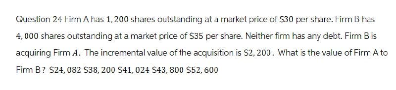 Question 24 Firm A has 1,200 shares outstanding at a market price of $30 per share. Firm B has
4,000 shares outstanding at a market price of $35 per share. Neither firm has any debt. Firm B is
acquiring Firm A. The incremental value of the acquisition is $2,200. What is the value of Firm A to
Firm B? $24,082 $38, 200 $41, 024 $43,800 $52,600