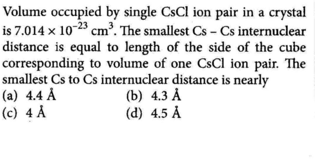 Volume occupied by single CsCl ion pair in a crystal
is 7.014 × 10-23 cm³. The smallest Cs - Cs internuclear
distance is equal to length of the side of the cube
corresponding to volume of one CsCl ion pair. The
smallest Cs to Cs internuclear distance is nearly
(a) 4.4 Å
(c) 4 Å
(b) 4.3 Å
(d) 4.5 Å