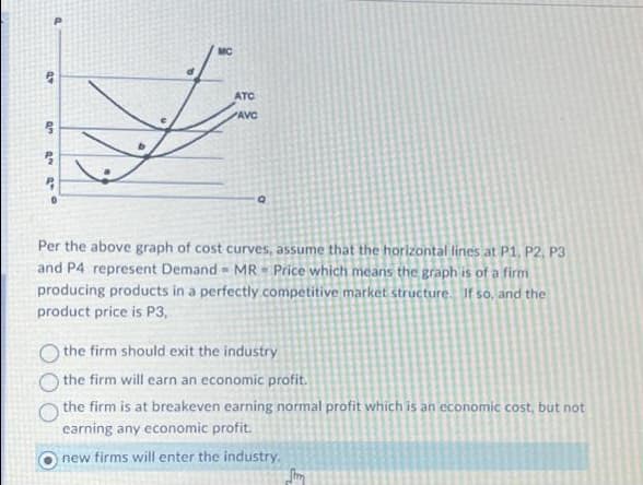 a
AD
an ana
2
ATC
AVC
Q
Per the above graph of cost curves, assume that the horizontal lines at P1, P2, P3
and P4 represent Demand MR Price which means the graph is of a firm
producing products in a perfectly competitive market structure. If so, and the
product price is P3,
O the firm should exit the industry
the firm will earn an economic profit.
the firm is at breakeven earning normal profit which is an economic cost, but not
earning any economic profit.
new firms will enter the industry.
Sim