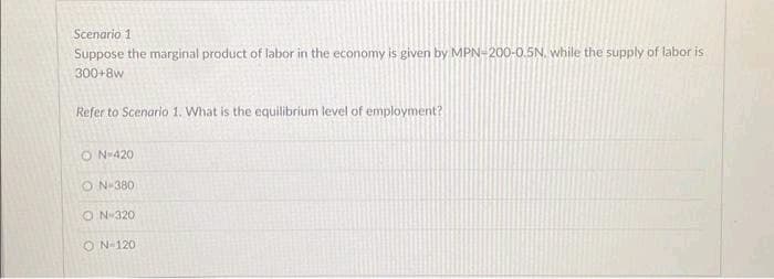 Scenario 1
Suppose the marginal product of labor in the economy is given by MPN-200-0.5N, while the supply of labor is
300+8w
Refer to Scenario 1. What is the equilibrium level of employment?
ON-420
ON-380
ON-320
ON-120
