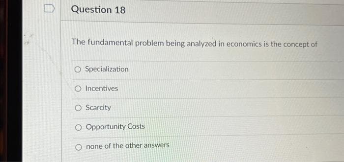 Question 18
The fundamental problem being analyzed in economics is the concept of
O Specialization
O Incentives
O Scarcity
O Opportunity Costs
O none of the other answers
