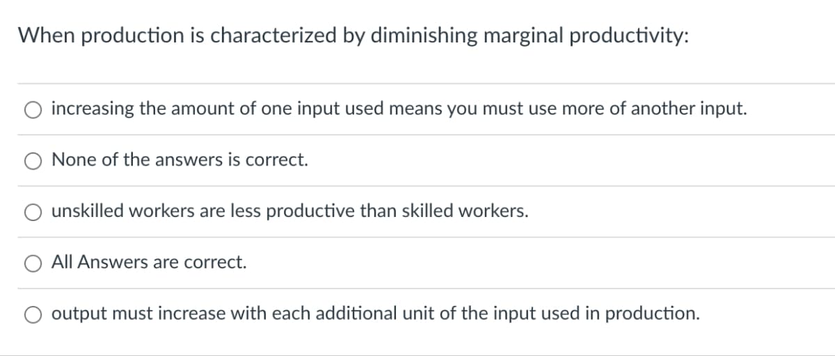 When production is characterized by diminishing marginal productivity:
increasing the amount of one input used means you must use more of another input.
None of the answers is correct.
unskilled workers are less productive than skilled workers.
All Answers are correct.
O output must increase with each additional unit of the input used in production.