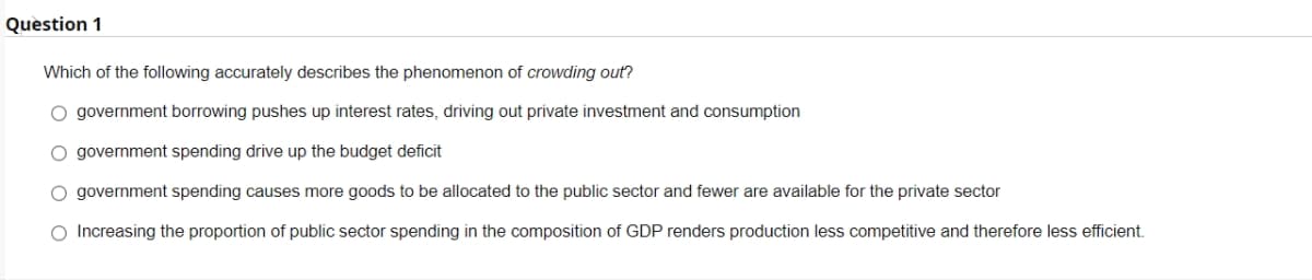 Question 1
Which of the following accurately describes the phenomenon of crowding out?
O government borrowing pushes up interest rates, driving out private investment and consumption
O government spending drive up the budget deficit
O government spending causes more goods to be allocated to the public sector and fewer are available for the private sector
O Increasing the proportion of public sector spending in the composition of GDP renders production less competitive and therefore less efficient.