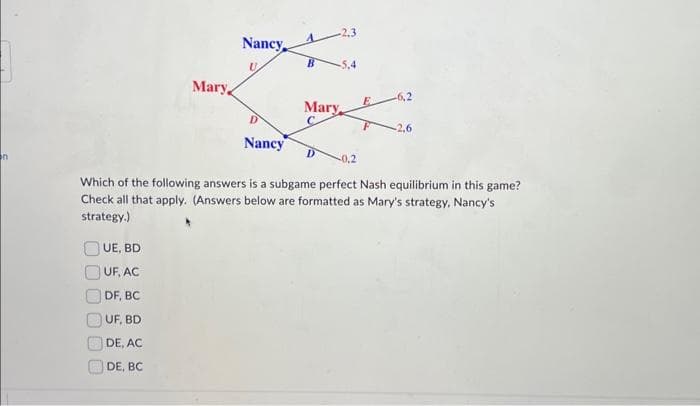 on
Mary,
UE, BD
UF, AC
DF, BC
UF, BD
DE, AC
DE, BC
Nancy
U
D
Nancy
-5,4
Mary
-0,2
-6,2
-2.6
Which of the following answers is a subgame perfect Nash equilibrium in this game?
Check all that apply. (Answers below are formatted as Mary's strategy, Nancy's
strategy.)