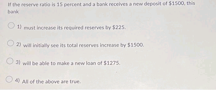 If the reserve ratio is 15 percent and a bank receives a new deposit of $1500, this
bank
1) must increase its required reserves by $225.
O2) will initially see its total reserves increase by $1500.
3) will be able to make a new loan of $1275.
4) All of the above are true.