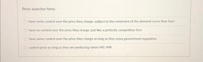 Price-searcher firms
have some control over the price they charge, subject to the constraint of the demand curve they face
have no control over the price they charge, just like a perfectly competitive firm
have some control over the price they charge as long as they enjoy government regulation
control price as long as they are producing where MC-MR