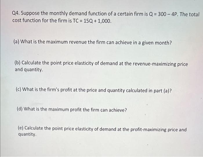 Q4. Suppose the monthly demand function of a certain firm is Q = 300 - 4P. The total
cost function for the firm is TC = 15Q+ 1,000.
(a) What is the maximum revenue the firm can achieve in a given month?
(b) Calculate the point price elasticity of demand at the revenue-maximizing price
and quantity.
(c) What is the firm's profit at the price and quantity calculated in part (a)?
(d) What is the maximum profit the firm can achieve?
(e) Calculate the point price elasticity of demand at the profit-maximizing price and
quantity.
