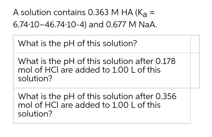 A solution contains 0.363 M HA (Ka =
6.74:10-46.74:10-4) and 0.677 M NaA.
What is the pH of this solution?
What is the pH of this solution after 0.178
mol of HCl are added to 1.00 L of this
solution?
What is the pH of this solution after 0.356
mol of HCl are added to 1.00 L of this
solution?

