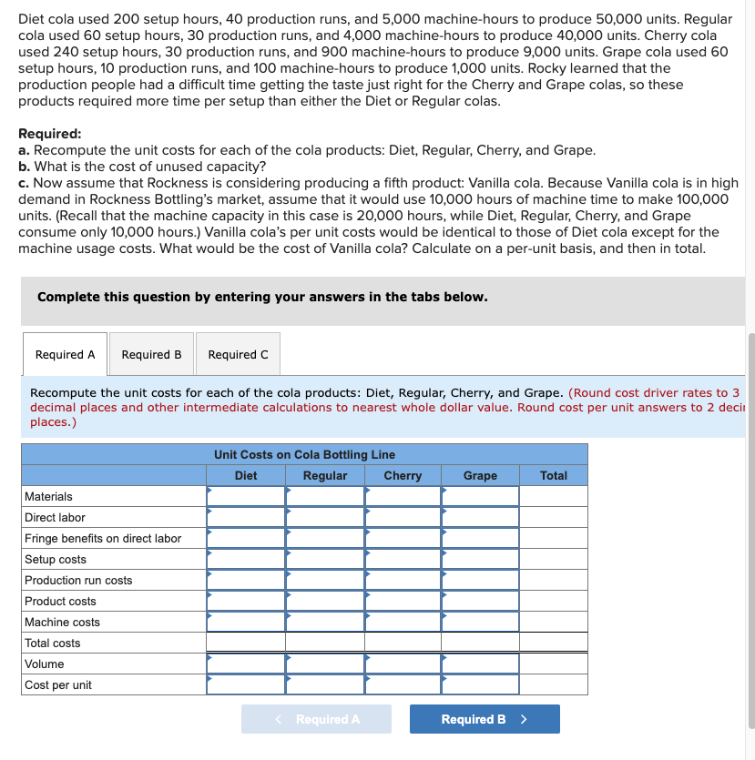 Diet cola used 200 setup hours, 40 production runs, and 5,000 machine-hours to produce 50,000 units. Regular
cola used 60 setup hours, 30 production runs, and 4,000 machine-hours to produce 40,000 units. Cherry cola
used 240 setup hours, 30 production runs, and 900 machine-hours to produce 9,000 units. Grape cola used 60
setup hours, 10 production runs, and 100 machine-hours to produce 1,000 units. Rocky learned that the
production people had a difficult time getting the taste just right for the Cherry and Grape colas, so these
products required more time per setup than either the Diet or Regular colas.
Required:
a. Recompute the unit costs for each of the cola products: Diet, Regular, Cherry, and Grape.
b. What is the cost of unused capacity?
c. Now assume that Rockness is considering producing a fifth product: Vanilla cola. Because Vanilla cola is in high
demand in Rockness Bottling's market, assume that it would use 10,000 hours of machine time to make 100,000
units. (Recall that the machine capacity in this case is 20,000 hours, while Diet, Regular, Cherry, and Grape
consume only 10,000 hours.) Vanilla cola's per unit costs would be identical to those of Diet cola except for the
machine usage costs. What would be the cost of Vanilla cola? Calculate on a per-unit basis, and then in total.
Complete this question by entering your answers in the tabs below.
Required A
Required B
Required C
Recompute the unit costs for each of the cola products: Diet, Regular, Cherry, and Grape. (Round cost driver rates to 3
decimal places and other intermediate calculations to nearest whole dollar value. Round cost per unit answers to 2 deci
places.)
Unit Costs on Cola Bottling Line
Diet
Regular
Cherry
Grape
Total
Materials
Direct labor
Fringe benefits on direct labor
Setup costs
Production run costs
Product costs
Machine costs
Total costs
Volume
Cost per unit
Required A
Required B >

