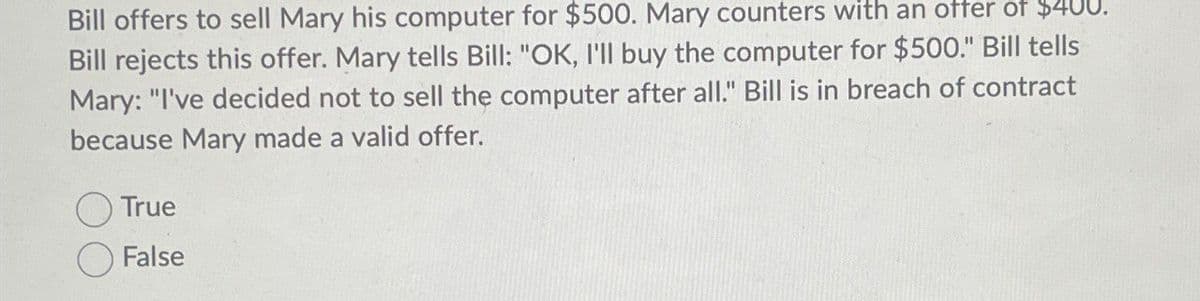 Bill offers to sell Mary his computer for $500. Mary counters with an offer of $400
Bill rejects this offer. Mary tells Bill: "OK, I'll buy the computer for $500." Bill tells
Mary: "I've decided not to sell the computer after all." Bill is in breach of contract
because Mary made a valid offer.
True
False