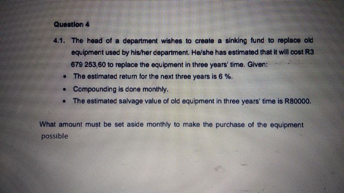 Question 4
4.1. The head of a department wishes to create a sinking fund to replace old
equipment used by his/her department. He/she has estimated that it will cost R3
679 253,60 to replace the equipment in three years' time. Given:
• The estimated return for the next three years is 6 %.
• Compounding is done monthly.
• The estimated salvage value of old equipment in three years' time is R80000.
What amount must be set aside monthly to make the purchase of the equipment
possible
