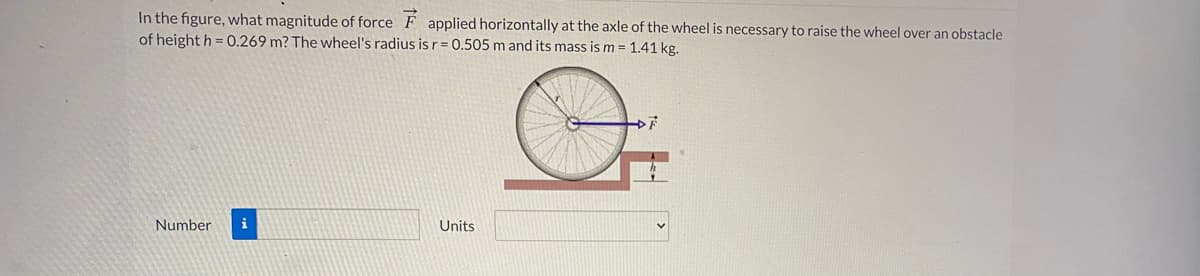 In the figure, what magnitude of force F applied horizontally at the axle of the wheel is necessary to raise the wheel over an obstacle
of height h = 0.269 m? The wheel's radius isr= 0.505 m and its mass is m = 1.41 kg.
Number
i
Units

