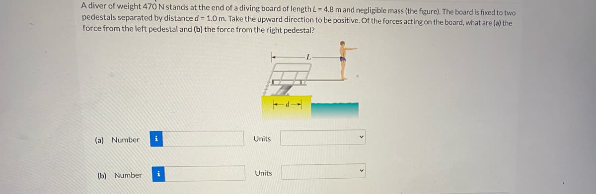 A diver of weight 470 N stands at the end of a diving board of length L = 4.8 m and negligible mass (the figure). The board is fixed to two
pedestals separated by distance d = 1.0 m. Take the upward direction to be positive. Of the forces acting on the board, what are (a) the
force from the left pedestal and (b) the force from the right pedestal?
(a) Number
Units
(b) Number
i
Units
