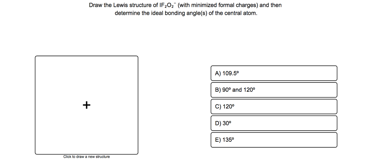 Draw the Lewis structure of IF202 (with minimized formal charges) and then
determine the ideal bonding angle(s) of the central atom.
A) 109.5°
B) 90° and 120°
C) 120°
D) 30°
E) 135°
Click to draw a new structure
+
