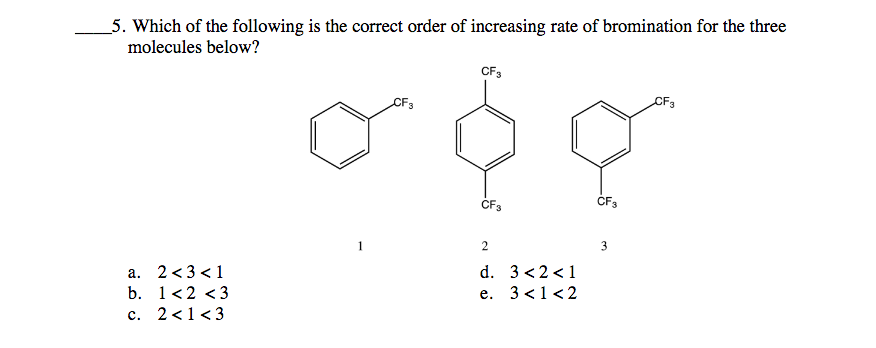 5. Which of the following is the correct order of increasing rate of bromination for the three
molecules below?
CF3
CF3
CF3
ČF3
CF3
1
2
3
d. 3 <2<1
a. 2<3 <1
b. 1<2 <3
е.
3 <1<2
c. 2<1<3
