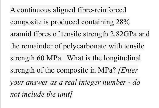 A continuous aligned fibre-reinforced
composite is produced containing 28%
aramid fibres of tensile strength 2.82GPA and
the remainder of polycarbonate with tensile
strength 60 MPa. What is the longitudinal
strength of the composite in MPa? [Enter
your answer as a real integer number - do
not include the unit]
