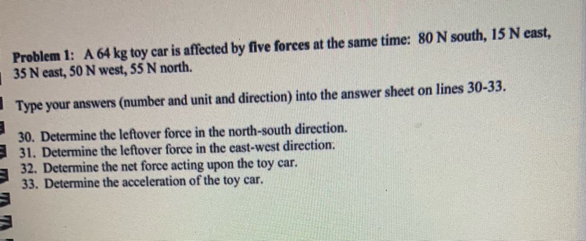 Problem 1: A 64 kg toy car is affected by five forces at the same time: 80 N south, 15 N east,
|35 N east, 50 N west, 55 N north.
I Type your answers (number and unit and direction) into the answer sheet on lines 30-33.
30. Determine the leftover force in the north-south direction.
E 31. Determine the leftover force in the east-west direction.
32. Determine the net force acting upon the toy car.
33. Determine the acceleration of the toy car.
