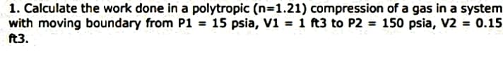 1. Calculate the work done in a polytropic (n=1.21) compression of a gas in a system
with moving boundary from P1 = 15 psia, V1 = 1 ft3 to P2 = 150 psia, V2 = 0.15
ft3.
