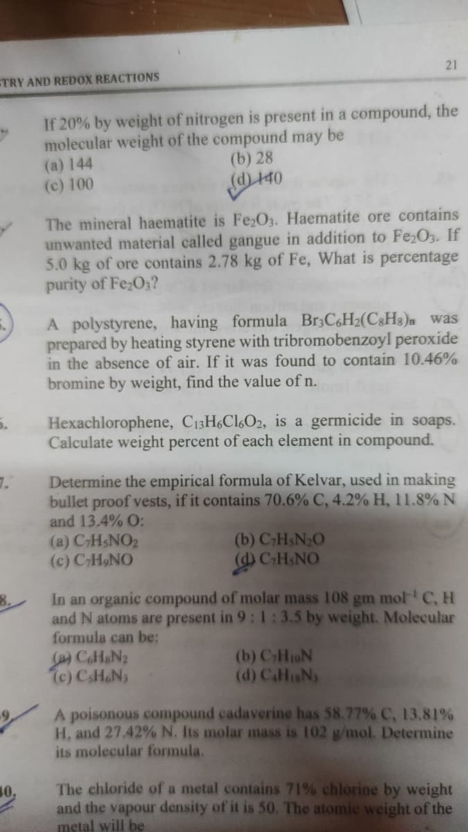21
ETRY AND REDOX REACTIONS
If 20% by weight of nitrogen is present in a compound, the
molecular weight of the compound may be
(a) 144
(c) 100
(b) 28
d) 140
The mineral haematite is Fe2O3. Haematite ore contains
unwanted material called gangue in addition to Fe2O3. If
5.0 kg of ore contains 2.78 kg of Fe, What is percentage
purity of Fe;O;?
A polystyrene, having formula B33C6H2(C&H3)n was
prepared by heating styrene with tribromobenzoyl peroxide
in the absence of air. If it was found to contain 10.46%
bromine by weight, find the value of n.
Hexachlorophene, C13H6C16O2, is a germicide in soaps.
Calculate weight percent of each element in compound.
Determine the empirical formula of Kelvar, used in making
bullet proof vests, if it contains 70.6% C, 4.2% H, 11.8% N
and 13,4% O:
(a) CHSNO2
(c) CH9NO
(b) CHSN20
(d) CHSNO
In an organic compound of molar mass 108 gm mol C, H
and N atoms are present in 9: 1 :3.5 by weight. Molecular
formula can be:
CaH&N2
7c) CsH&N
8.
(b) CHoN
(d) CaHN
A poisonous compound cadaverine has 58.77% C, 13.81%
H, and 27.42% N. Its molar mass is 102 g/mol. Determine
its molecular formula.
The chloride of a metal contains 71% chlorine by weight
and the vapour density of it is 50. The atomic weight of the
metal will be
10.
