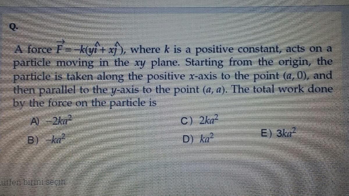 Q.
A force F
particle moving in the xy plane. Starting from the origin, the
particle is taken along the positive x-axis to the point (a, 0), and
then parallel to the y-axis to the point (a, a). The total work done
by the force on the particle is
k(yi + xj ), where k is a positive constant, acts on a
A)-2kn
C) 2ka
E 3ka
B ka
D) ka
