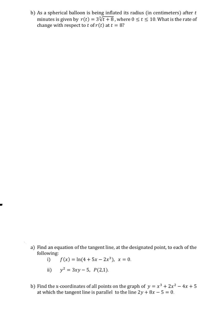 b) As a spherical balloon is being inflated its radius (in centimeters) after t
minutes is given by r(t) = 3√√t+8, where 0 St≤ 10. What is the rate of
change with respect to t of r(t) at t = 8?
a) Find an equation of the tangent line, at the designated point, to each of the
following:
i) f(x) In(4+5x-2x³), x=0.
ii)
y2 3xy 5, P(2,1).
b) Find the x-coordinates of all points on the graph of y=x3 + 2x²-4x+5
at which the tangent line is parallel to the line 2y+8x-5=0.