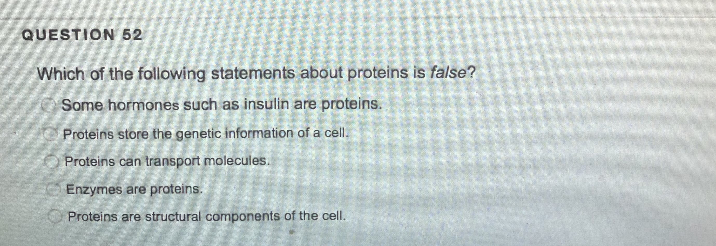Which of the following statements about proteins is false?
O Some hormones such as insulin are proteins.
Proteins store the genetic information of a cell.
O Proteins can transport molecules.
O Enzymes are proteins.
Proteins are structural components of the cell.
