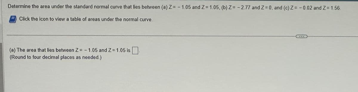 Determine the area under the standard normal curve that lies between (a) Z= -1.05 and Z= 1.05, (b) Z= -2.77 and Z= 0, and (c) Z= -0.02 and Z= 1.56.
Click the icon to view a table of areas under the normal curve.
(a) The area that lies between Z=-1.05 and Z=1.05 is
(Round to four decimal places as needed.)
d&