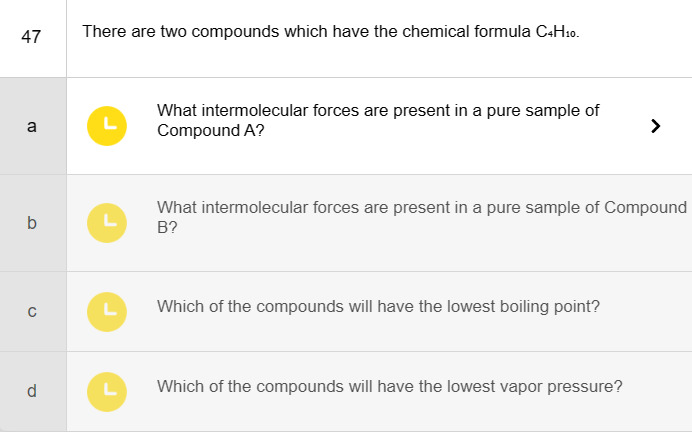 47
CU
b
с
d
There are two compounds which have the chemical formula C4H10.
L
L
What intermolecular forces are present in a pure sample of
Compound A?
L
L Which of the compounds will have the lowest boiling point?
What intermolecular forces are present in a pure sample of Compound
B?
>
Which of the compounds will have the lowest vapor pressure?