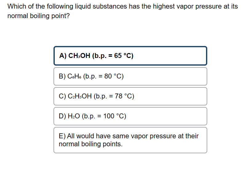 Which of the following liquid substances has the highest vapor pressure at its
normal boiling point?
A) CH3OH (b.p. = 65 °C)
B) C6H6 (b.p. = 80 °C)
C) C₂H5OH (b.p. = 78 °C)
D) H₂O (b.p. = 100 °C)
E) All would have same vapor pressure at their
normal boiling points.
