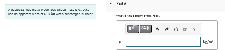 A geologist finds that a Moon rock whose mass is 9.30 kg
has an apparent mass of 6.00 kg when submerged in water.
Part A
What is the density of the rock?
p=
Ο ΑΣΦ
?
kg/m³