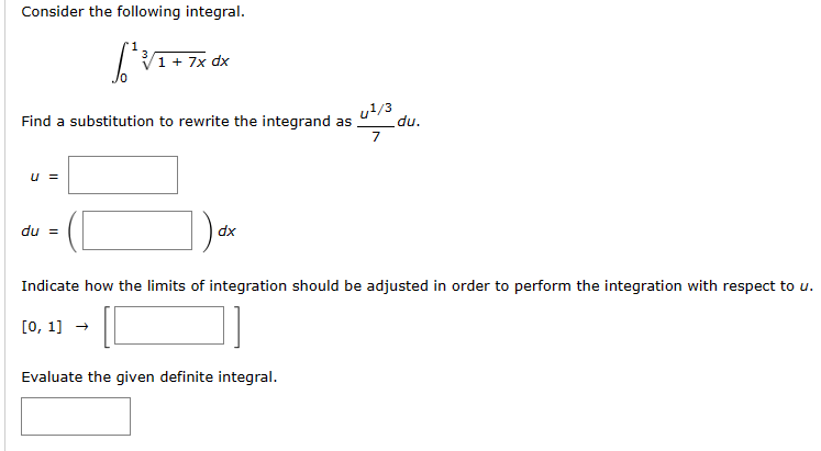 Consider the following integral.
[²3
Find a substitution to rewrite the integrand as .du.
u¹/3
7
u =
1 + 7x dx
du =
dx
Indicate how the limits of integration should be adjusted in order to perform the integration with respect to u.
[0, 1] → 10
Evaluate the given definite integral.