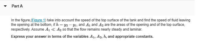 Part A
In the figure,(Figure 1) take into account the speed of the top surface of the tank and find the speed of fluid leaving
the opening at the bottom, if h = y2-31, and A1 and A2 are the areas of the opening and of the top surface,
respectively. Assume A₁ <A2 so that the flow remains nearly steady and laminar.
Express your answer in terms of the variables A1, A2, h, and appropriate constants.