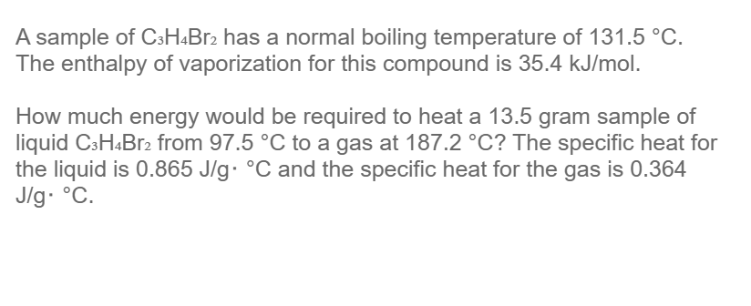 A sample of C3H4Br2 has a normal boiling temperature of 131.5 °C.
The enthalpy of vaporization for this compound is 35.4 kJ/mol.
How much energy would be required to heat a 13.5 gram sample of
liquid C3H4Br2 from 97.5 °C to a gas at 187.2 °C? The specific heat for
the liquid is 0.865 J/g °C and the specific heat for the gas is 0.364
J/g. °C.
