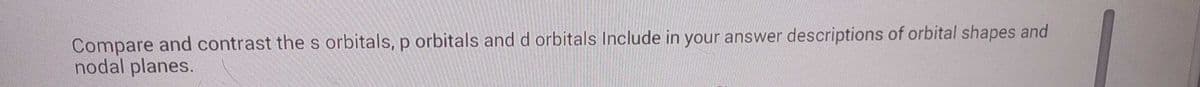 Compare and contrast the s orbitals, p orbitals and d orbitals Include in your answer descriptions of orbital shapes and
nodal planes.
