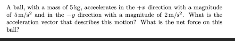 A ball, with a mass of 5 kg, acceelerates in the +a direction with a magnitude
of 5 m/s? and in the -y direction with a magnitude of 2 m/s?. What is the
acceleration vector that describes this motion? What is the net force on this
ball?
