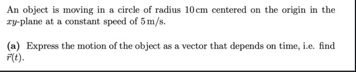 An object is moving in a circle of radius 10 cm centered on the origin in the
xy-plane at a constant speed of 5 m/s.
(a) Express the motion of the object as a vector that depends on time, i.e. find
F(t).
