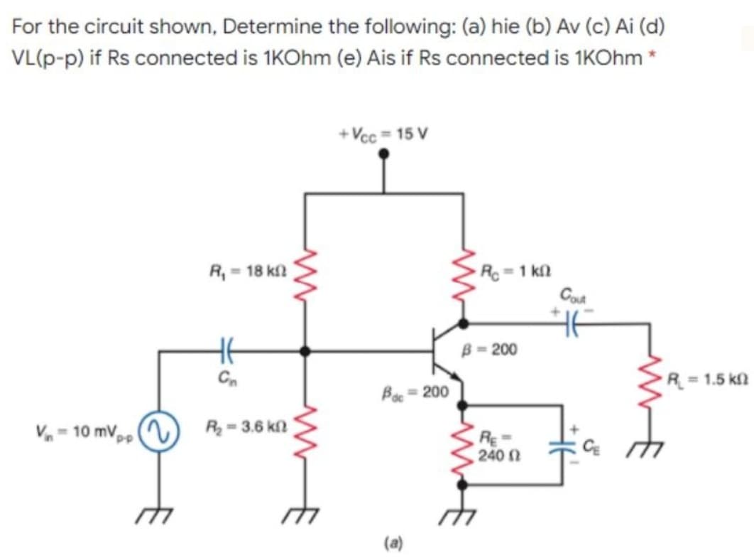 For the circuit shown, Determine the following: (a) hie (b) Av (c) Ai (d)
VL(p-p) if Rs connected is 1KOhm (e) Ais if Rs connected is 1KOhm
+ Vcc = 15 V
R, = 18 kfl
R =1 kn
Cod
HE
B = 200
R = 1.5 kfn
Bo = 200
V - 10 mV,, )
R = 3.6 k2
RE
240
(a)
