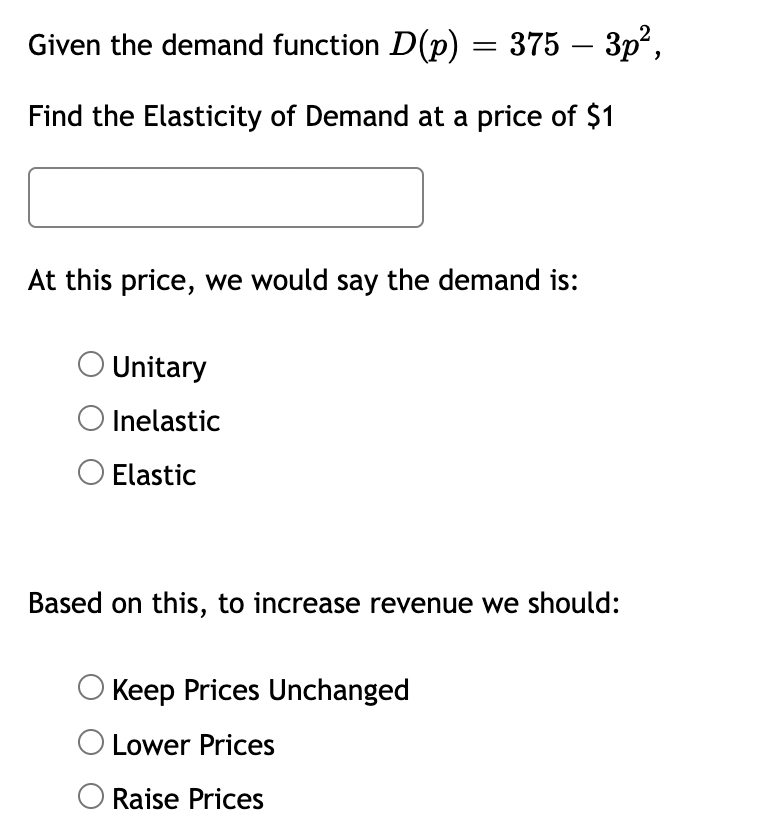 Given the demand function D(p) = 375 – 3p²,
Find the Elasticity of Demand at a price of $1
At this price, we would say the demand is:
O Unitary
O Inelastic
O Elastic
Based on this, to increase revenue we should:
Keep Prices Unchanged
O Lower Prices
Raise Prices