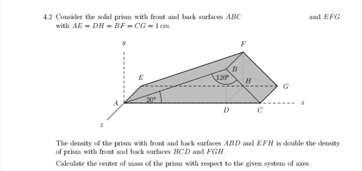 and EFG
4.2 Consider the solid prism with front and back surfaces ABC
with AE = DH = BF = CG = 1 cm.
B
E
120°
20°
The density of the prism with front and back surfaces ABD and EFH is double the density
of prism with front and back surfaces BCD and FGH.
Calculate the center of mass of the prism with respect to the given system of axes.
