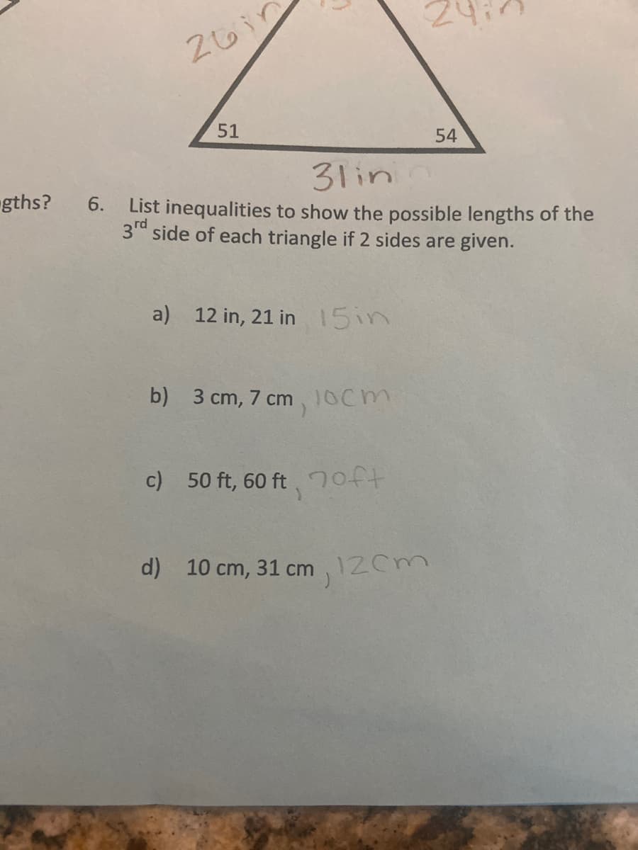 51
54
31in
gths? 6. List inequalities to show the possible lengths of the
3rd side of each triangle if 2 sides are given.
a) 12 in, 21 in 15in
b) 3 cm, 7 cm ,10cm
c) 50 ft, 60 ft 7oft
d) 10 cm, 31 cm 12Cm

