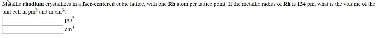Metallic rhodium crystallizes in a face-centered cubic lattice, with one Rh atom per lattice point. If the metallic radius of Rh is 134 pm, what is the volume of the
unit cell in pm and in cm??
| cm?
11
