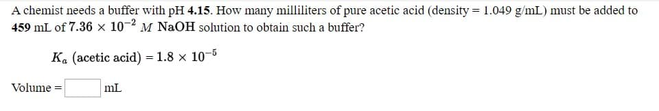 A chemist needs a buffer with pH 4.15. How many milliliters of pure acetic acid (density = 1.049 g/mL) must be added to
459 mL of 7.36 x 10-2 M NaOH solution to obtain such a buffer?
K. (acetic acid) = 1.8 x 10-6
Volume =
mL
