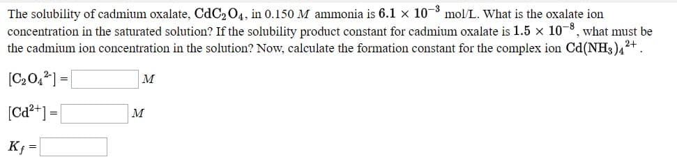 |The solubility of cadmium oxalate, CdC2 04, in 0.150 M ammonia is 6.1 × 10-8 mol/L. What is the oxalate ion
concentration in the saturated solution? If the solubility product constant for cadmium oxalate is 1.5 x 10-8, what must be
the cadmium ion concentration in the solution? Now, calculate the formation constant for the complex ion Cd(NH3)42+.
[C20,2] = |
м
(Ca²*] =|
|м
K; =
