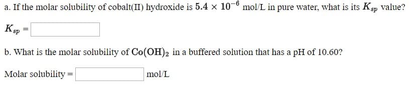 a. If the molar solubility of cobalt(II) hydroxide is 5.4 × 10-6 mol/L in pure water, what is its Ksp value?
Ksp
%3D
b. What is the molar solubility of Co(OH)2 in a buffered solution that has a pH of 10.60?
Molar solubility =
mol/L
