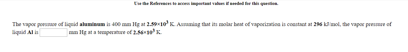 The vapor pressure of liquid aluminum is 400 mm Hg at 2.59x10 K. Assuming that its molar heat of vaporization is constant at 296 kJ/mol, the vapor pressure of
liquid Al is
mm Hg at a temperature of 2.56x10³ K.
