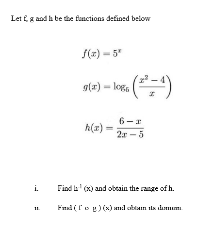 Let f g and h be the functions defined below
i.
11.
f(x) = 5*
g(x) = log5
h(x) =
(²²=4)
6-x
2x - 5
Find h¹ (x) and obtain the range of h.
Find (fog)(x) and obtain its domain.