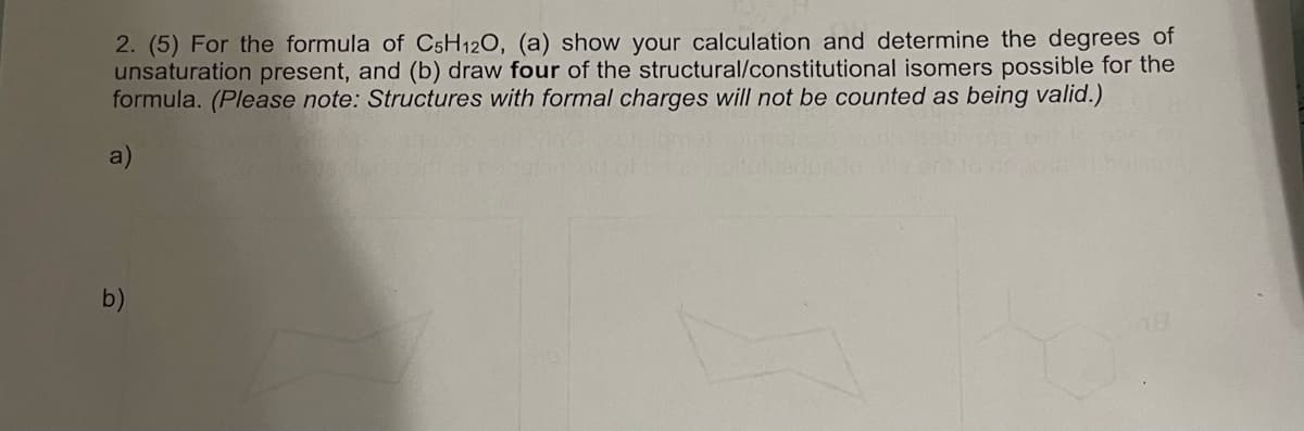 2. (5) For the formula of C5H12O, (a) show your calculation and determine the degrees of
unsaturation present, and (b) draw four of the structural/constitutional isomers possible for the
formula. (Please note: Structures with formal charges will not be counted as being valid.)
b)