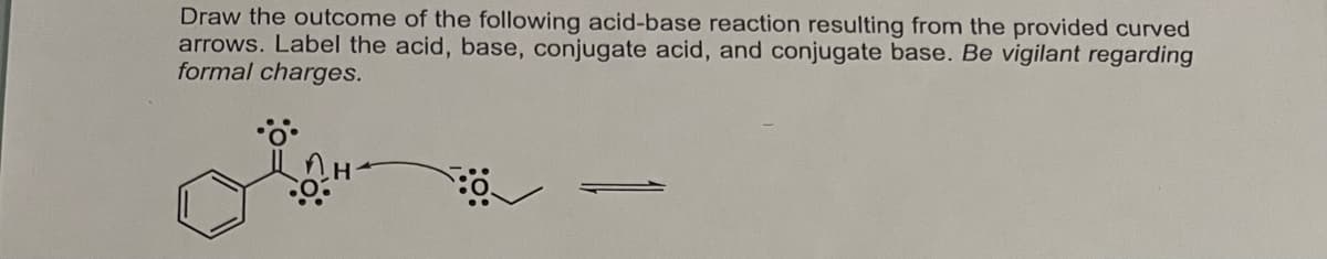 Draw the outcome of the following acid-base reaction resulting from the provided curved
arrows. Label the acid, base, conjugate acid, and conjugate base. Be vigilant regarding
formal charges.
8:0